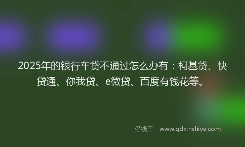 2025年的银行车贷不通过怎么办有：柯基贷、快贷通、你我贷、e微贷、百度有钱花等。
