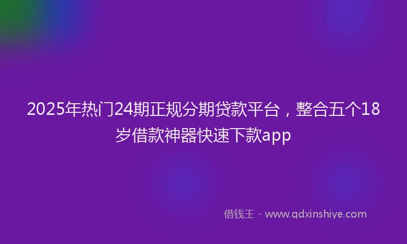 2025年热门24期正规分期贷款平台，整合五个18岁借款神器快速下款app