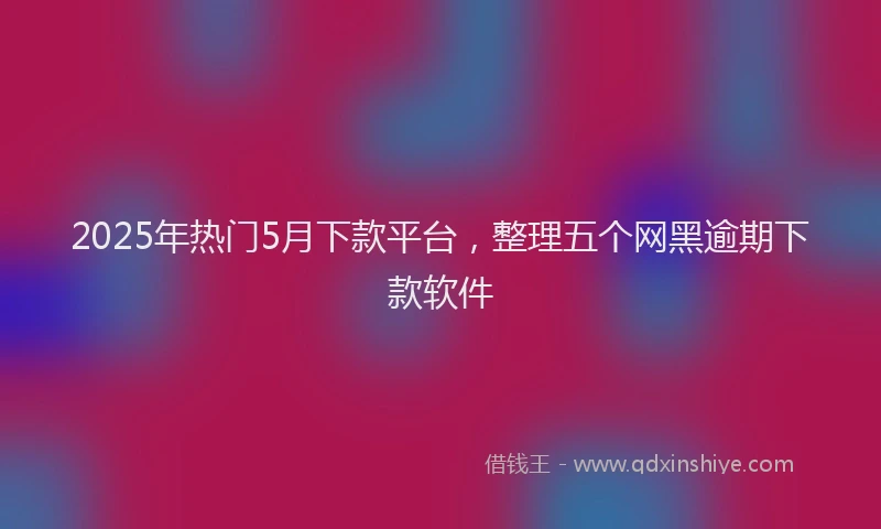 2025年热门5月下款平台，整理五个网黑逾期下款软件
