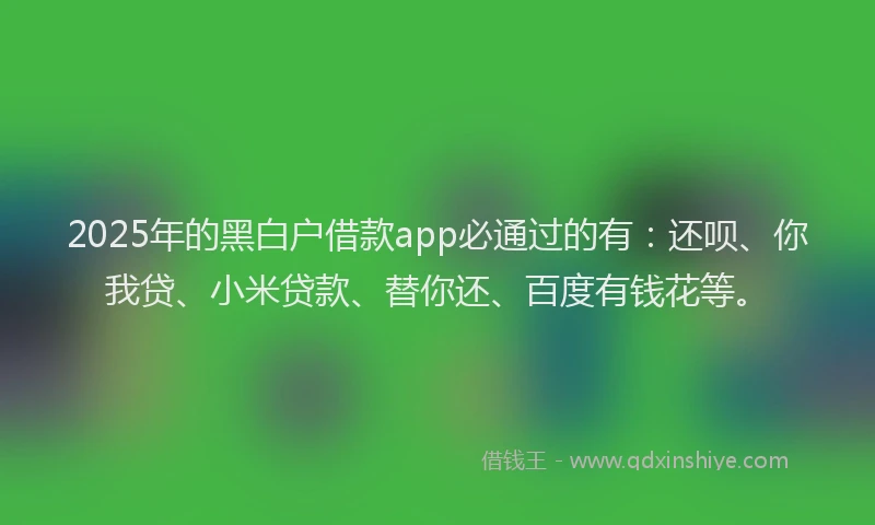 2025年的黑白户借款app必通过的有：还呗、你我贷、小米贷款、替你还、百度有钱花等。
