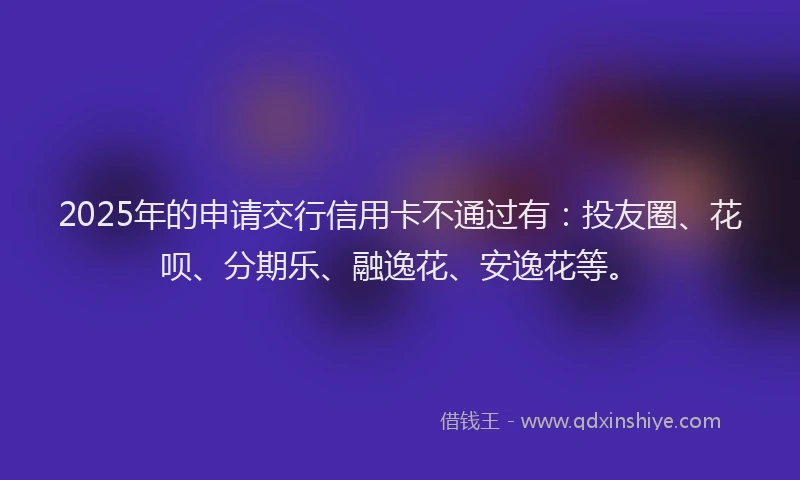 2025年的申请交行信用卡不通过有：投友圈、花呗、分期乐、融逸花、安逸花等。