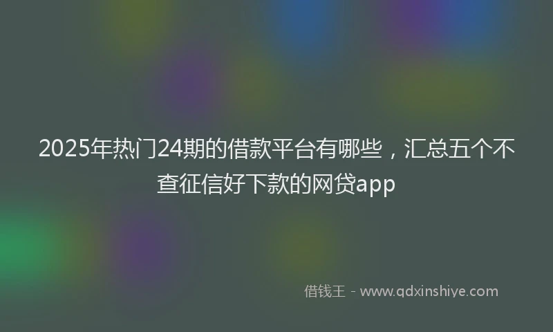2025年热门24期的借款平台有哪些，汇总五个不查征信好下款的网贷app