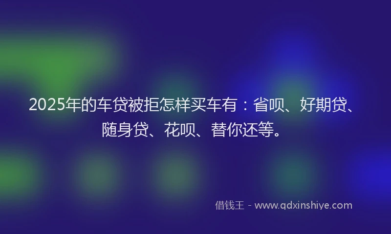 2025年的车贷被拒怎样买车有：省呗、好期贷、随身贷、花呗、替你还等。