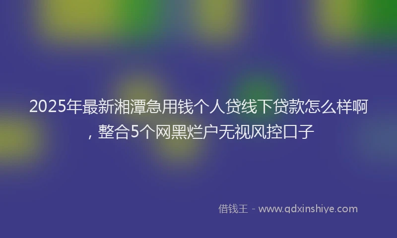 2025年最新湘潭急用钱个人贷线下贷款怎么样啊，整合5个网黑烂户无视风控口子