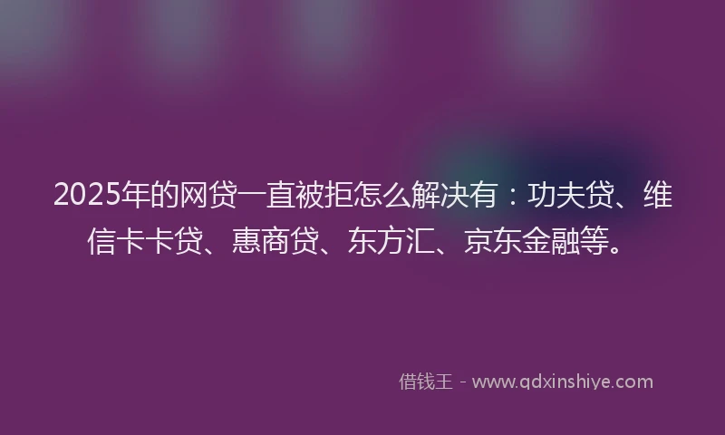 2025年的网贷一直被拒怎么解决有：功夫贷、维信卡卡贷、惠商贷、东方汇、京东金融等。