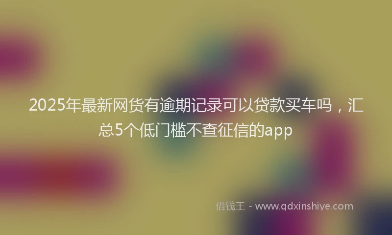 2025年最新网货有逾期记录可以贷款买车吗，汇总5个低门槛不查征信的app