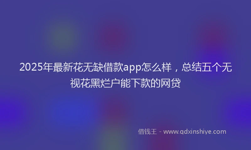 2025年最新花无缺借款app怎么样，总结五个无视花黑烂户能下款的网贷