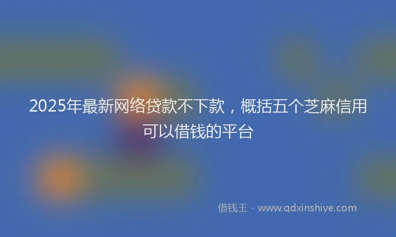 2025年最新网络贷款不下款，概括五个芝麻信用可以借钱的平台