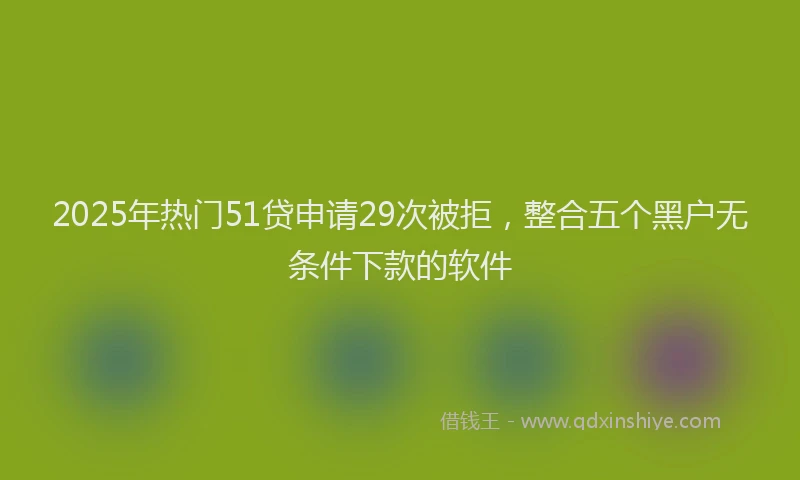 2025年热门51贷申请29次被拒，整合五个黑户无条件下款的软件