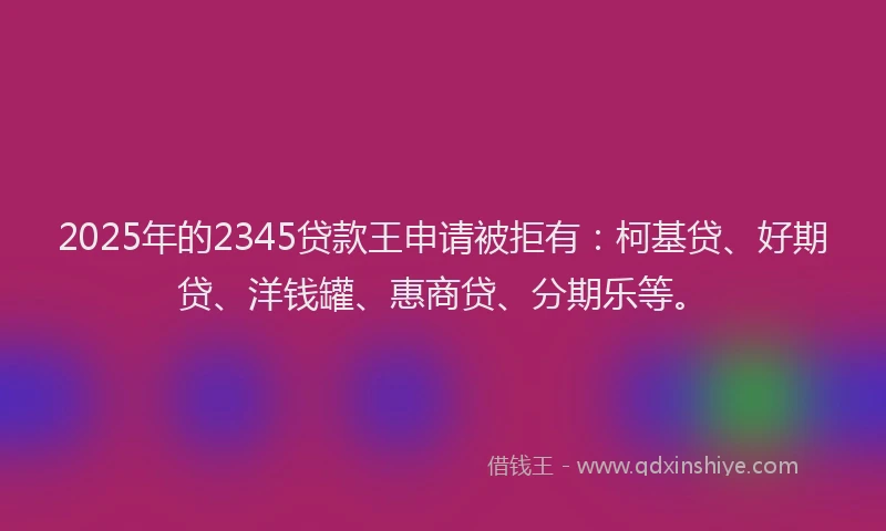 2025年的2345贷款王申请被拒有：柯基贷、好期贷、洋钱罐、惠商贷、分期乐等。
