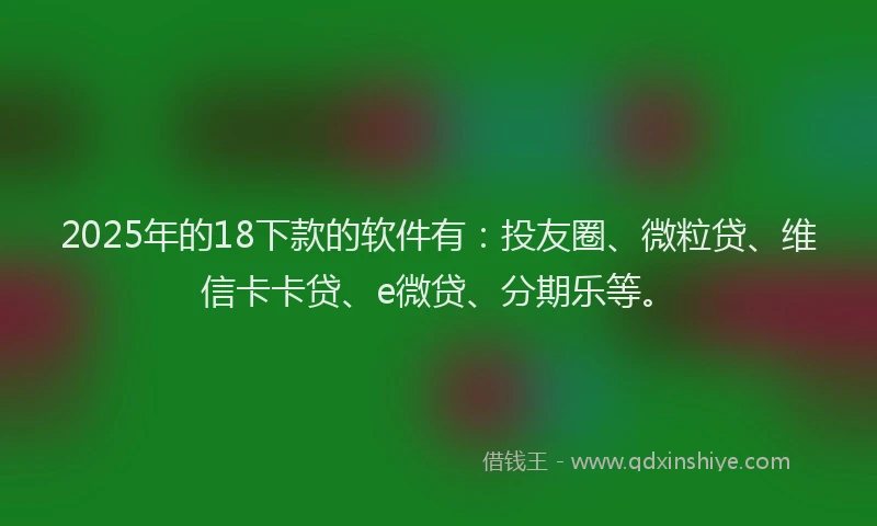 2025年的18下款的软件有：投友圈、微粒贷、维信卡卡贷、e微贷、分期乐等。