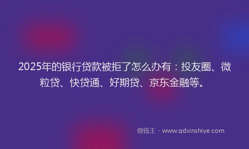 2025年的银行贷款被拒了怎么办有：投友圈、微粒贷、快贷通、好期贷、京东金融等。