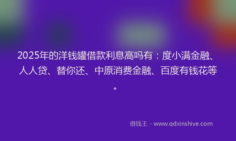 2025年的洋钱罐借款利息高吗有：度小满金融、人人贷、替你还、中原消费金融、百度有钱花等。
