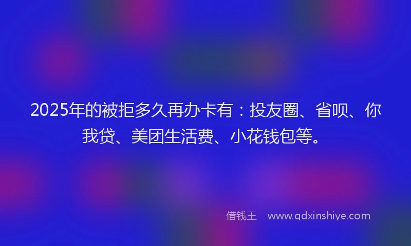 2025年的被拒多久再办卡有：投友圈、省呗、你我贷、美团生活费、小花钱包等。