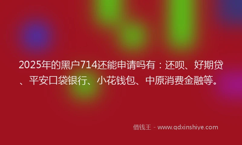 2025年的黑户714还能申请吗有：还呗、好期贷、平安口袋银行、小花钱包、中原消费金融等。