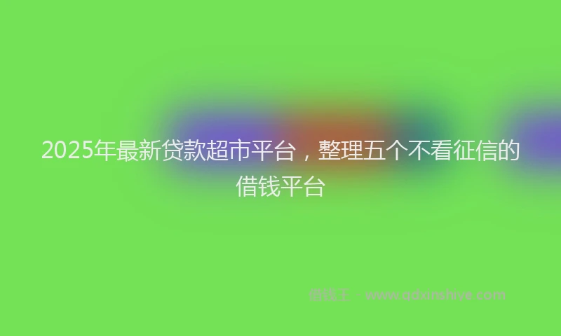 2025年最新贷款超市平台，整理五个不看征信的借钱平台