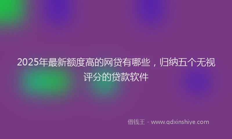 2025年最新额度高的网贷有哪些，归纳五个无视评分的贷款软件