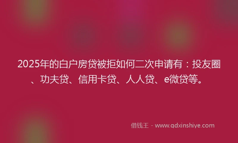 2025年的白户房贷被拒如何二次申请有：投友圈、功夫贷、信用卡贷、人人贷、e微贷等。