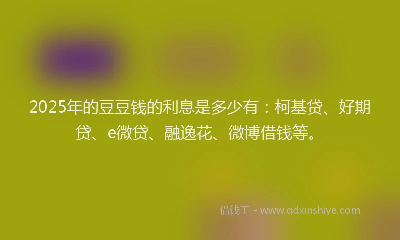 2025年的豆豆钱的利息是多少有：柯基贷、好期贷、e微贷、融逸花、微博借钱等。