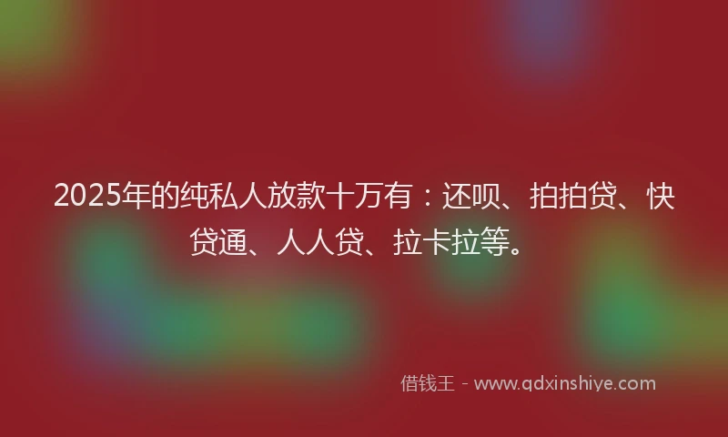 2025年的纯私人放款十万有：还呗、拍拍贷、快贷通、人人贷、拉卡拉等。