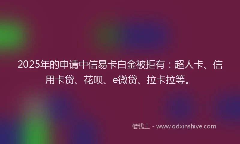 2025年的申请中信易卡白金被拒有：超人卡、信用卡贷、花呗、e微贷、拉卡拉等。