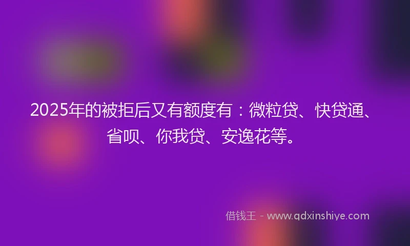 2025年的被拒后又有额度有：微粒贷、快贷通、省呗、你我贷、安逸花等。