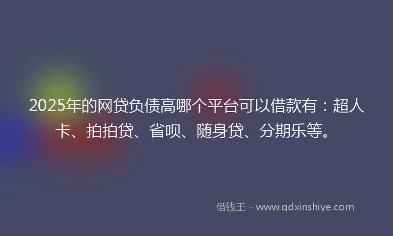 2025年的网贷负债高哪个平台可以借款有：超人卡、拍拍贷、省呗、随身贷、分期乐等。