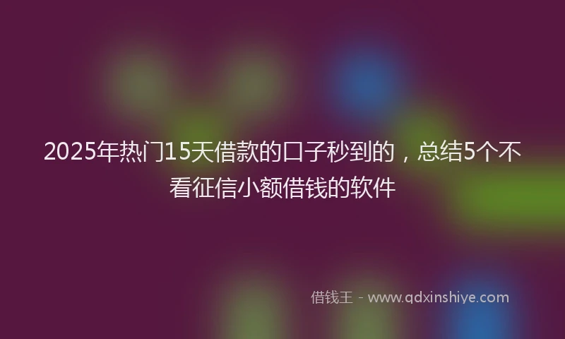 2025年热门15天借款的口子秒到的，总结5个不看征信小额借钱的软件