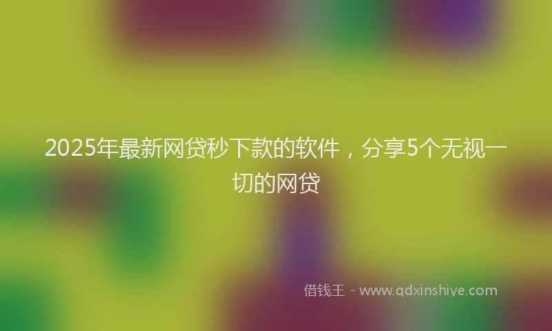 2025年最新网贷秒下款的软件，分享5个无视一切的网贷