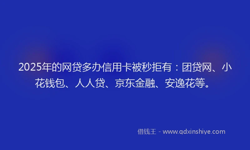 2025年的网贷多办信用卡被秒拒有：团贷网、小花钱包、人人贷、京东金融、安逸花等。