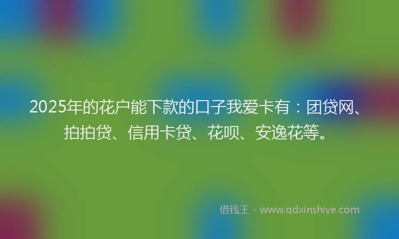 2025年的花户能下款的口子我爱卡有：团贷网、拍拍贷、信用卡贷、花呗、安逸花等。