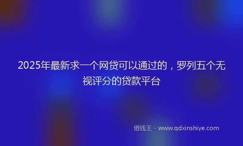 2025年最新求一个网贷可以通过的，罗列五个无视评分的贷款平台