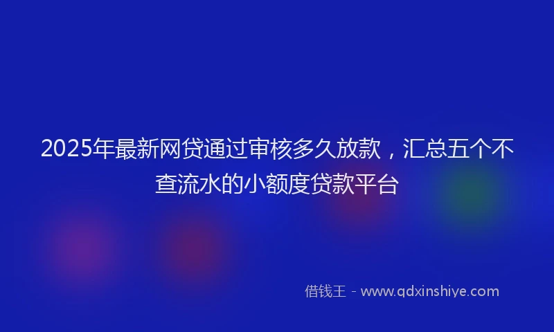 2025年最新网贷通过审核多久放款，汇总五个不查流水的小额度贷款平台