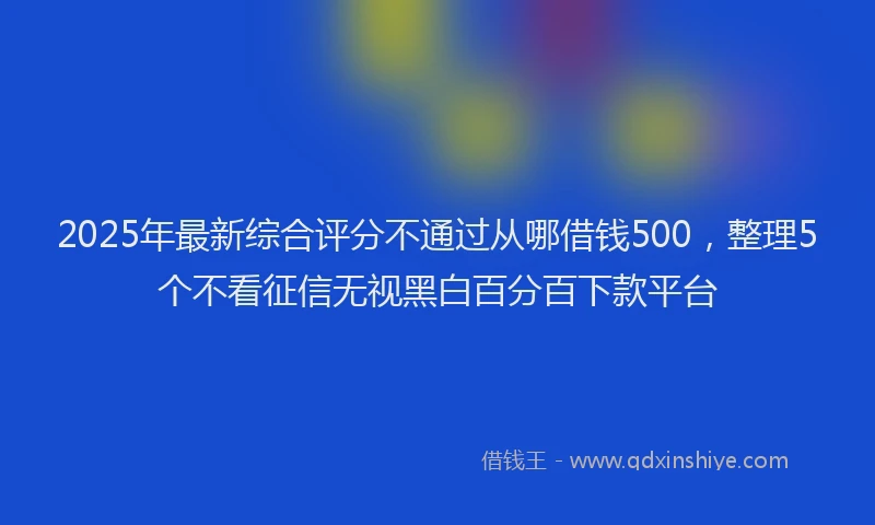 2025年最新综合评分不通过从哪借钱500，整理5个不看征信无视黑白百分百下款平台