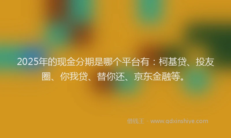 2025年的现金分期是哪个平台有：柯基贷、投友圈、你我贷、替你还、京东金融等。