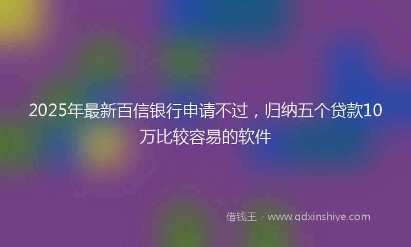 2025年最新百信银行申请不过，归纳五个贷款10万比较容易的软件