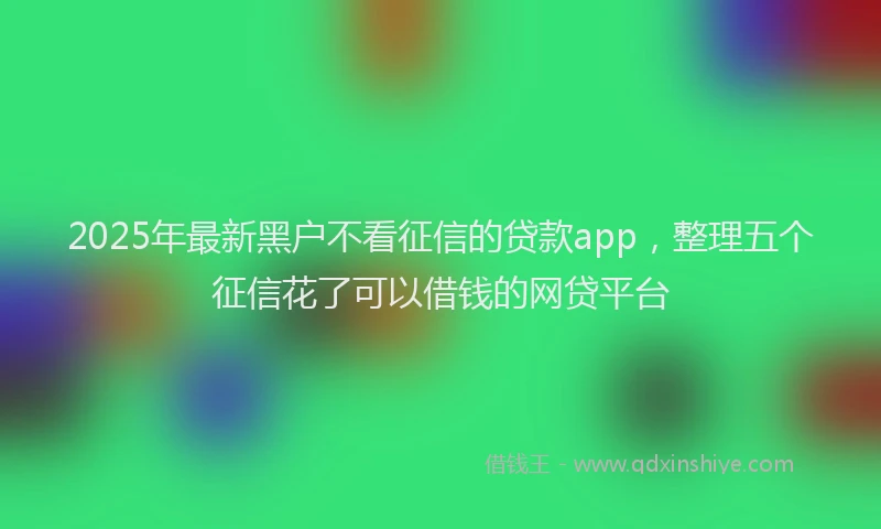 2025年最新黑户不看征信的贷款app，整理五个征信花了可以借钱的网贷平台