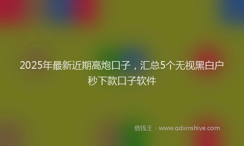 2025年最新近期高炮口子，汇总5个无视黑白户秒下款口子软件