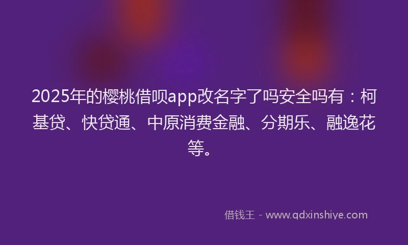 2025年的樱桃借呗app改名字了吗安全吗有：柯基贷、快贷通、中原消费金融、分期乐、融逸花等。
