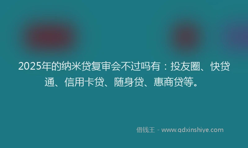 2025年的纳米贷复审会不过吗有：投友圈、快贷通、信用卡贷、随身贷、惠商贷等。
