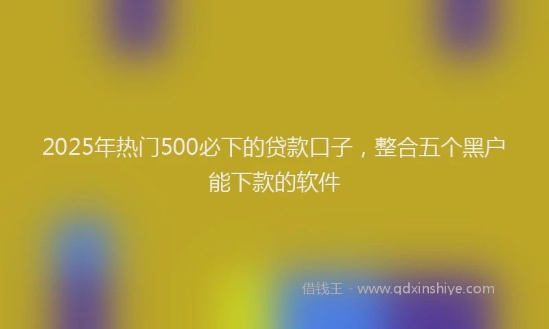 2025年热门500必下的贷款口子，整合五个黑户能下款的软件