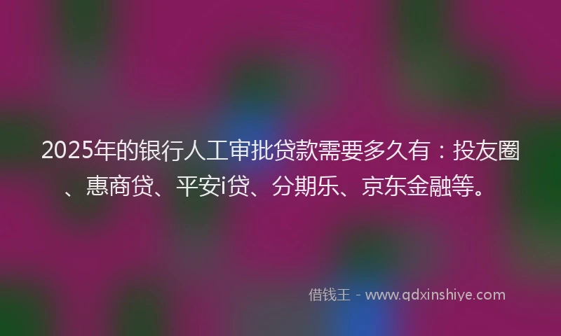 2025年的银行人工审批贷款需要多久有：投友圈、惠商贷、平安i贷、分期乐、京东金融等。
