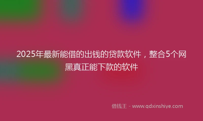 2025年最新能借的出钱的贷款软件，整合5个网黑真正能下款的软件
