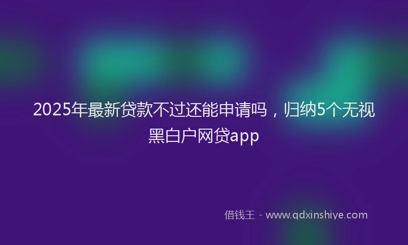 2025年最新贷款不过还能申请吗，归纳5个无视黑白户网贷app