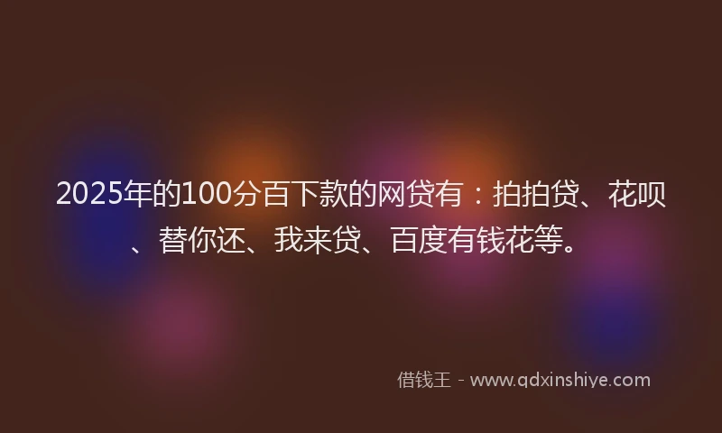 2025年的100分百下款的网贷有：拍拍贷、花呗、替你还、我来贷、百度有钱花等。