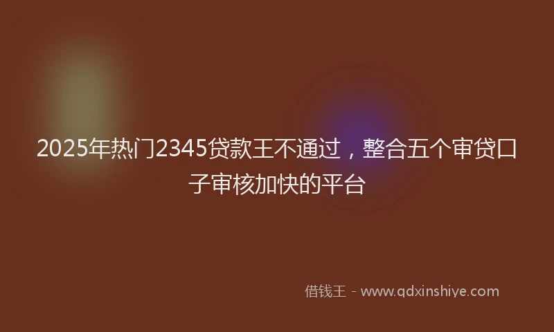 2025年热门2345贷款王不通过，整合五个审贷口子审核加快的平台