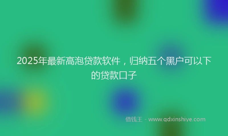 2025年最新高泡贷款软件，归纳五个黑户可以下的贷款口子