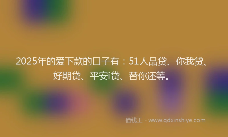 2025年的爱下款的口子有：51人品贷、你我贷、好期贷、平安i贷、替你还等。