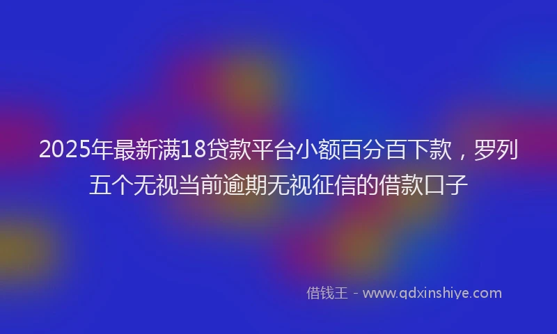 2025年最新满18贷款平台小额百分百下款，罗列五个无视当前逾期无视征信的借款口子