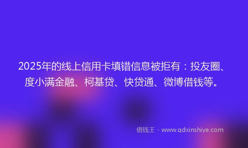 2025年的线上信用卡填错信息被拒有：投友圈、度小满金融、柯基贷、快贷通、微博借钱等。